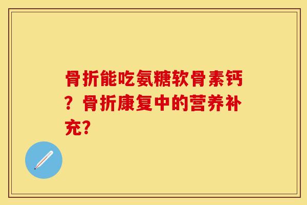 骨折能吃氨糖软骨素钙？骨折康复中的营养补充？