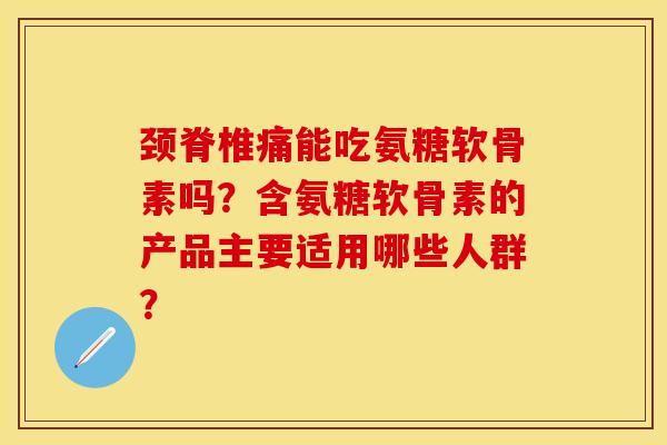 颈脊椎痛能吃氨糖软骨素吗？含氨糖软骨素的产品主要适用哪些人群？