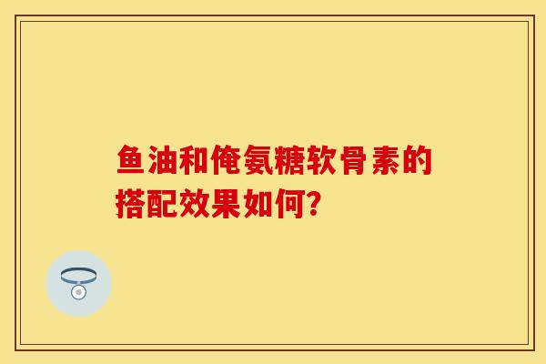 鱼油和俺氨糖软骨素的搭配效果如何？