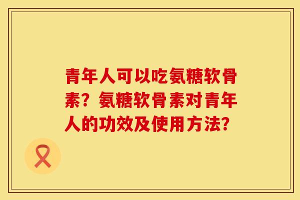 青年人可以吃氨糖软骨素？氨糖软骨素对青年人的功效及使用方法？