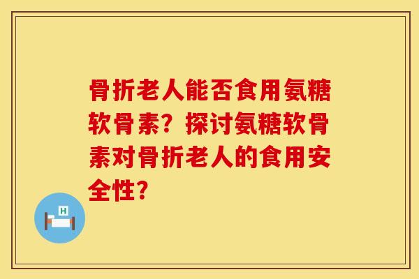 骨折老人能否食用氨糖软骨素？探讨氨糖软骨素对骨折老人的食用安全性？