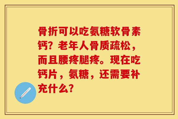 骨折可以吃氨糖软骨素钙？老年人骨质疏松，而且腰疼腿疼。现在吃钙片，氨糖，还需要补充什么？