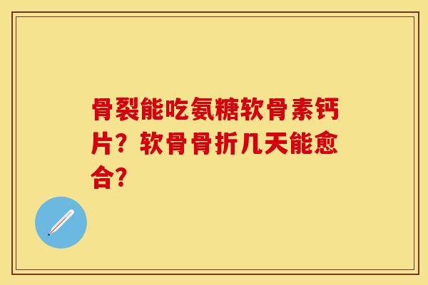 骨裂能吃氨糖软骨素钙片？软骨骨折几天能愈合？