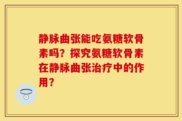 静脉曲张能吃氨糖软骨素吗？探究氨糖软骨素在静脉曲张治疗中的作用？