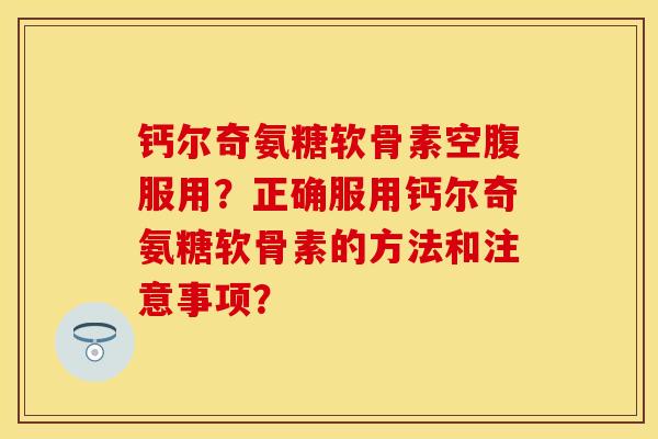 钙尔奇氨糖软骨素空腹服用？正确服用钙尔奇氨糖软骨素的方法和注意事项？