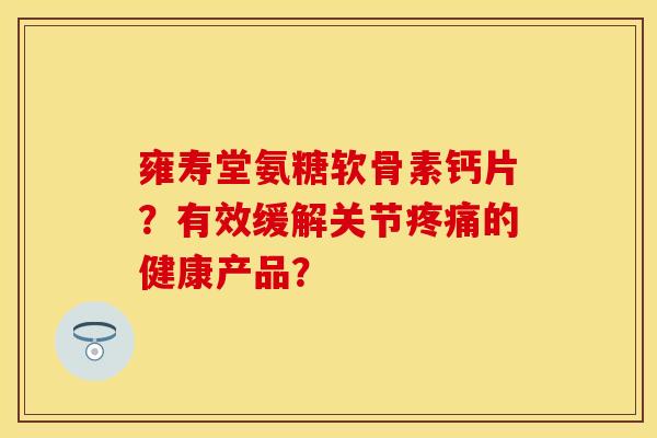 雍寿堂氨糖软骨素钙片？有效缓解关节疼痛的健康产品？