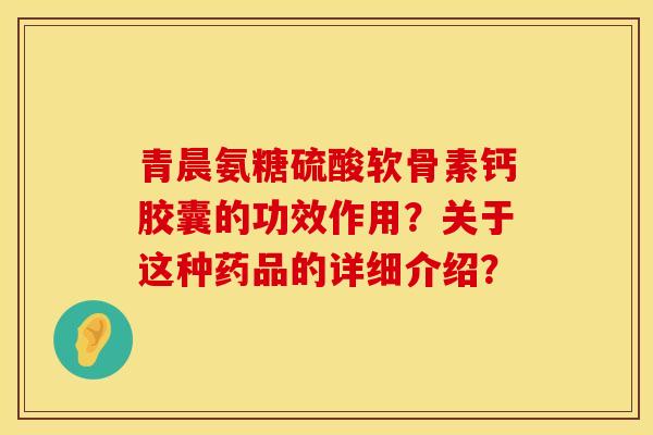 青晨氨糖硫酸软骨素钙胶囊的功效作用？关于这种药品的详细介绍？