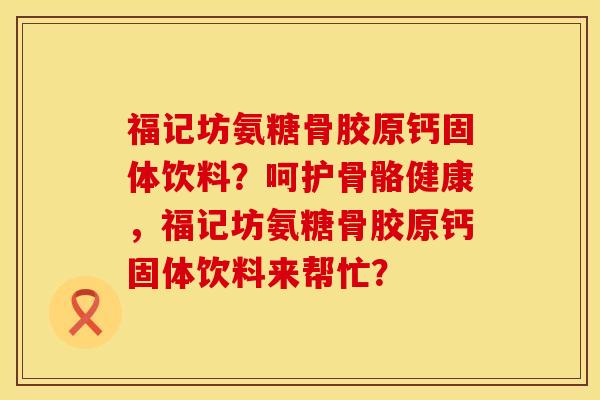 福记坊氨糖骨胶原钙固体饮料？呵护骨骼健康，福记坊氨糖骨胶原钙固体饮料来帮忙？
