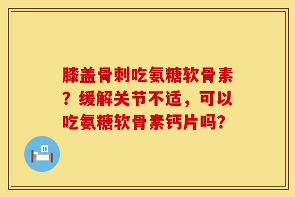 膝盖骨刺吃氨糖软骨素？缓解关节不适，可以吃氨糖软骨素钙片吗？