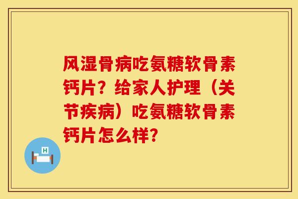 风湿骨病吃氨糖软骨素钙片？给家人护理（关节疾病）吃氨糖软骨素钙片怎么样？