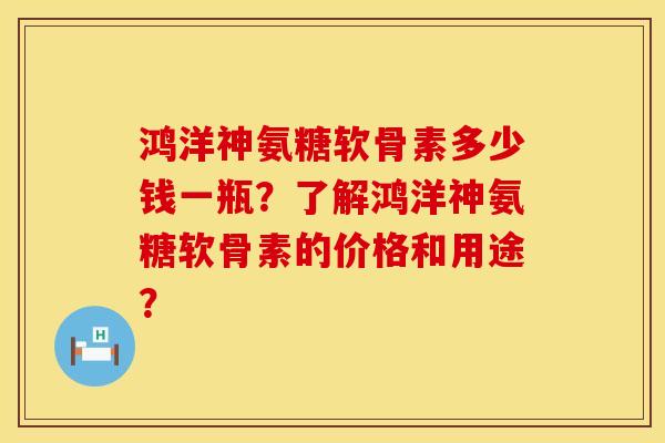 鸿洋神氨糖软骨素多少钱一瓶？了解鸿洋神氨糖软骨素的价格和用途？