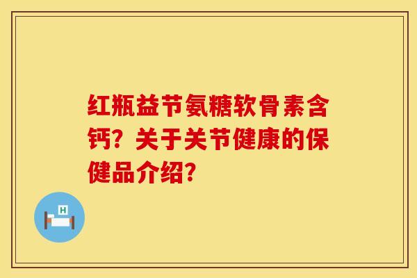 红瓶益节氨糖软骨素含钙？关于关节健康的保健品介绍？