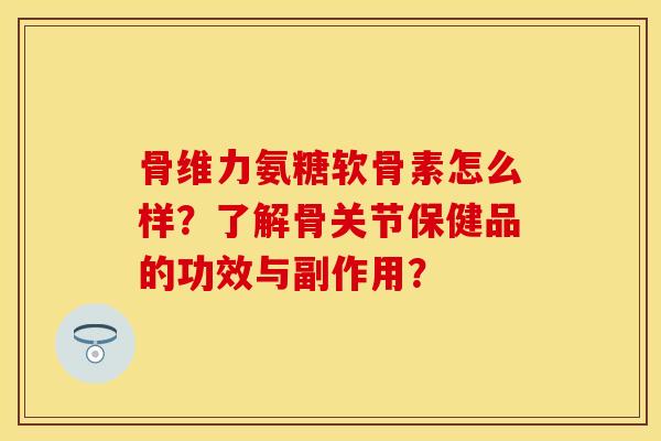 骨维力氨糖软骨素怎么样?了解骨关节保健品的功效与副作用? 骨维力氨糖软骨素怎么样?了解骨关节保健品的功效与副作用?