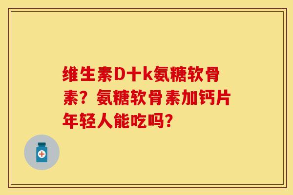 维生素D十k氨糖软骨素？氨糖软骨素加钙片年轻人能吃吗？