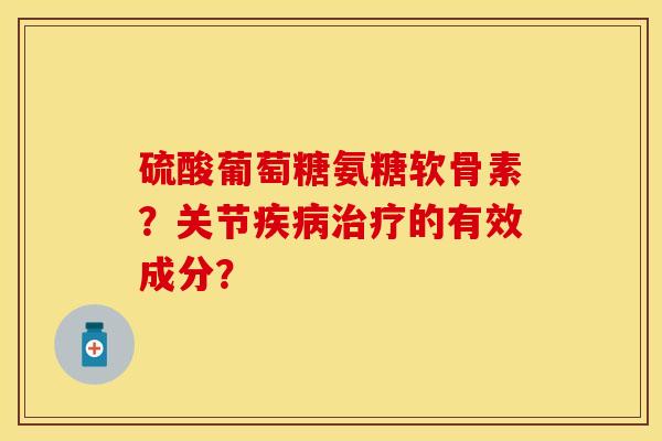 硫酸葡萄糖氨糖软骨素？关节疾病治疗的有效成分？