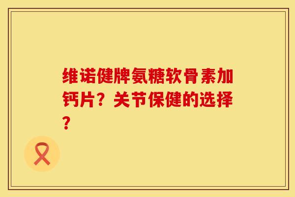 维诺健牌氨糖软骨素加钙片？关节保健的选择？
