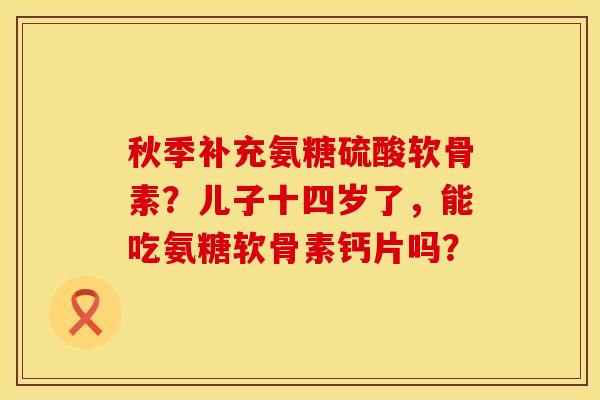 秋季补充氨糖硫酸软骨素？儿子十四岁了，能吃氨糖软骨素钙片吗？