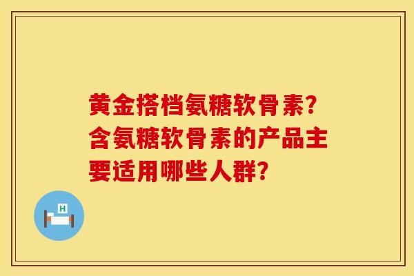 黄金搭档氨糖软骨素？含氨糖软骨素的产品主要适用哪些人群？