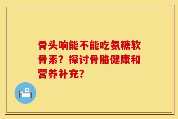 骨头响能不能吃氨糖软骨素？探讨骨骼健康和营养补充？