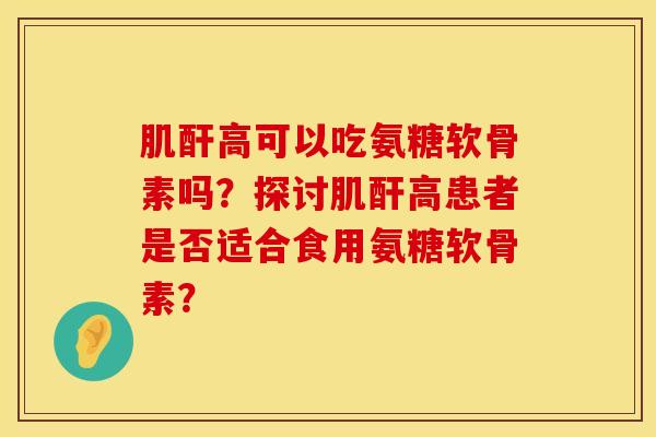 肌酐高可以吃氨糖软骨素吗？探讨肌酐高患者是否适合食用氨糖软骨素？