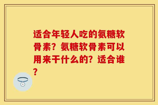 适合年轻人吃的氨糖软骨素？氨糖软骨素可以用来干什么的？适合谁？