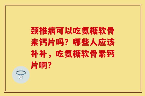 颈椎病可以吃氨糖软骨素钙片吗？哪些人应该补补，吃氨糖软骨素钙片啊？