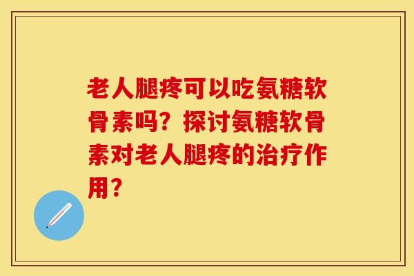 老人腿疼可以吃氨糖软骨素吗？探讨氨糖软骨素对老人腿疼的治疗作用？