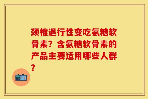 颈椎退行性变吃氨糖软骨素？含氨糖软骨素的产品主要适用哪些人群？