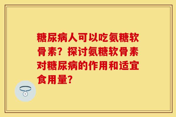 糖尿病人可以吃氨糖软骨素？探讨氨糖软骨素对糖尿病的作用和适宜食用量？