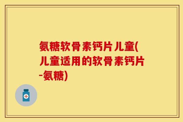 氨糖软骨素钙片儿童(儿童适用的软骨素钙片-氨糖)