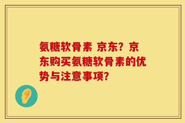 氨糖软骨素 京东？京东购买氨糖软骨素的优势与注意事项？