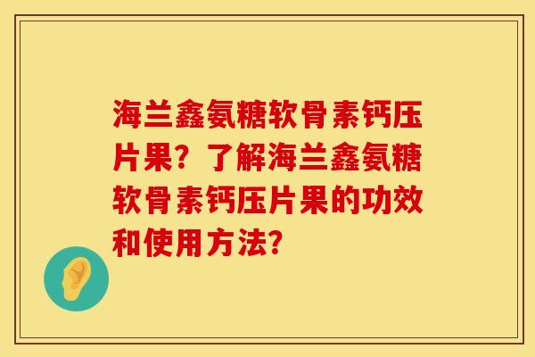 海兰鑫氨糖软骨素钙压片果？了解海兰鑫氨糖软骨素钙压片果的功效和使用方法？