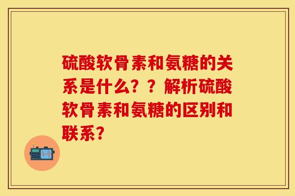 硫酸软骨素和氨糖的关系是什么？？解析硫酸软骨素和氨糖的区别和联系？