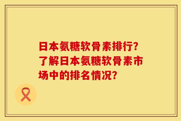 日本氨糖软骨素排行？了解日本氨糖软骨素市场中的排名情况？