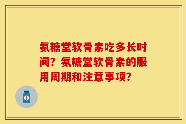 氨糖堂软骨素吃多长时间？氨糖堂软骨素的服用周期和注意事项？