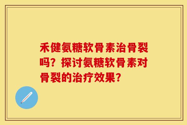 禾健氨糖软骨素治骨裂吗？探讨氨糖软骨素对骨裂的治疗效果？