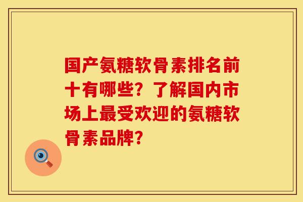 国产氨糖软骨素排名前十有哪些?了解国内市场上受欢迎的氨糖软骨素品牌? 国产氨糖软骨素排名前十有哪些?了解国内市场上受欢迎的氨糖软骨素品牌?