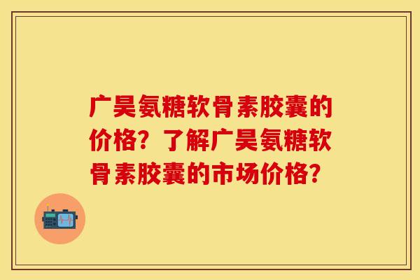 广昊氨糖软骨素胶囊的价格？了解广昊氨糖软骨素胶囊的市场价格？