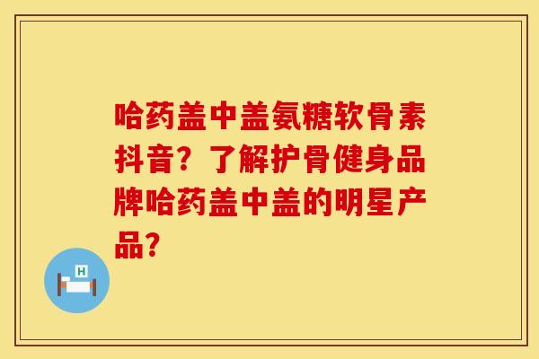 哈药盖中盖氨糖软骨素抖音？了解护骨健身品牌哈药盖中盖的明星产品？
