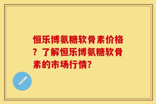 恒乐博氨糖软骨素价格?了解恒乐博氨糖软骨素的市场行情? 恒乐博氨糖软骨素价格?了解恒乐博氨糖软骨素的市场行情?