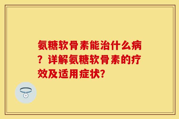 氨糖软骨素能治什么病？详解氨糖软骨素的疗效及适用症状？