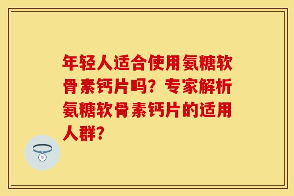 年轻人适合使用氨糖软骨素钙片吗？专家解析氨糖软骨素钙片的适用人群？
