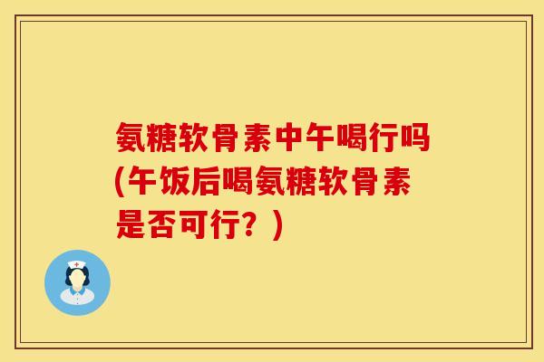 氨糖软骨素中午喝行吗(午饭后喝氨糖软骨素是否可行？)