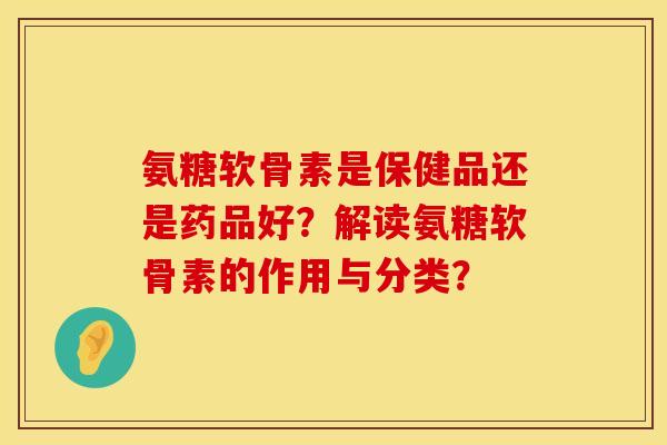 氨糖软骨素是保健品还是药品好？解读氨糖软骨素的作用与分类？