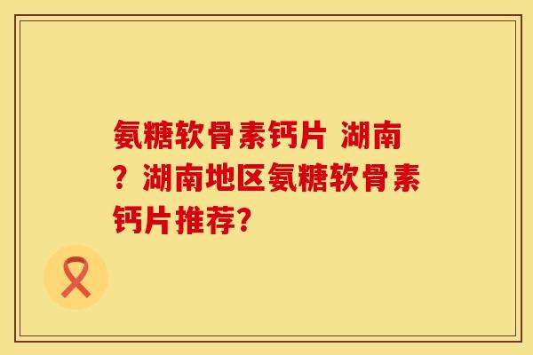 氨糖软骨素钙片 湖南?湖南地区氨糖软骨素钙片推荐? 氨糖软骨素钙片 湖南?湖南地区氨糖软骨素钙片推荐?