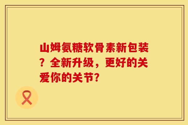 山姆氨糖软骨素新包装？全新升级，更好的关爱你的关节？
