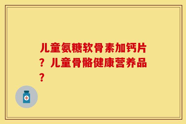 儿童氨糖软骨素加钙片？儿童骨骼健康营养品？
