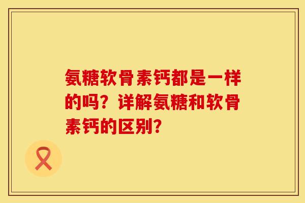氨糖软骨素钙都是一样的吗？详解氨糖和软骨素钙的区别？