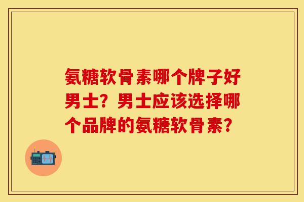氨糖软骨素哪个牌子好男士？男士应该选择哪个品牌的氨糖软骨素？