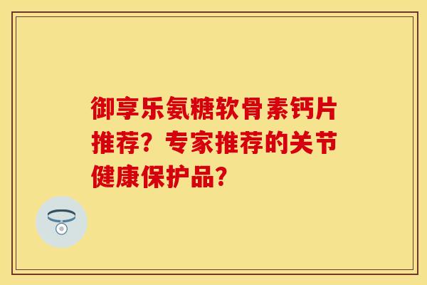 御享乐氨糖软骨素钙片推荐?专家推荐的关节健康保护品? 御享乐氨糖软骨素钙片推荐?专家推荐的关节健康保护品?